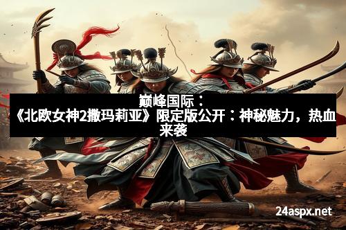 巅峰国际：《北欧女神2撒玛莉亚》限定版公开：神秘魅力，热血来袭