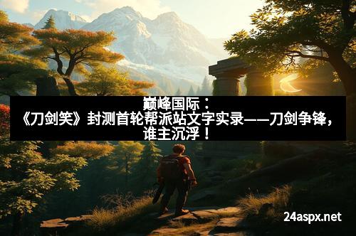 巅峰国际：《刀剑笑》封测首轮帮派站文字实录——刀剑争锋，谁主沉浮！